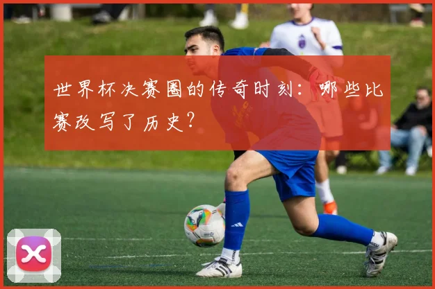 世界杯决赛圈的传奇时刻：哪些比赛改写了历史？