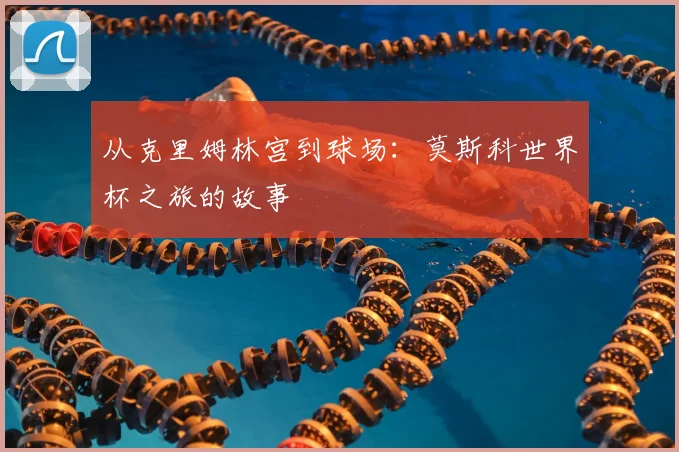 从克里姆林宫到球场:莫斯科世界杯之旅的故事