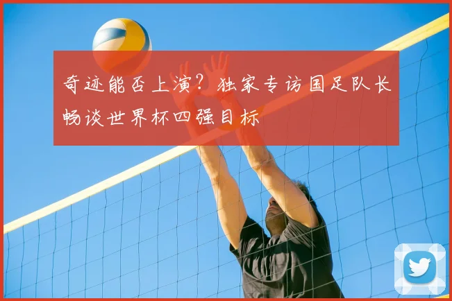 奇迹能否上演?独家专访国足队长畅谈世界杯四强目标