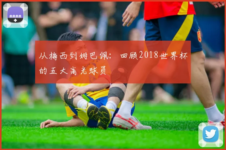 从梅西到姆巴佩：回顾2018世界杯的五大高光球员