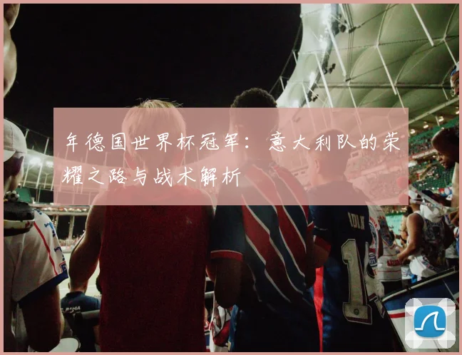 年德国世界杯冠军：意大利队的荣耀之路与战术解析