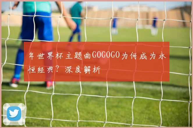 年世界杯主题曲GOGOGO为何成为永恒经典？深度解析
