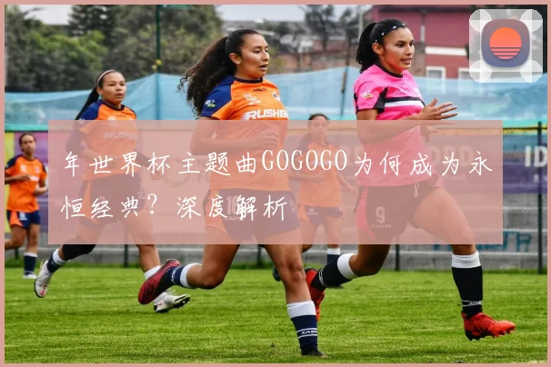 年世界杯主题曲GOGOGO为何成为永恒经典?深度解析