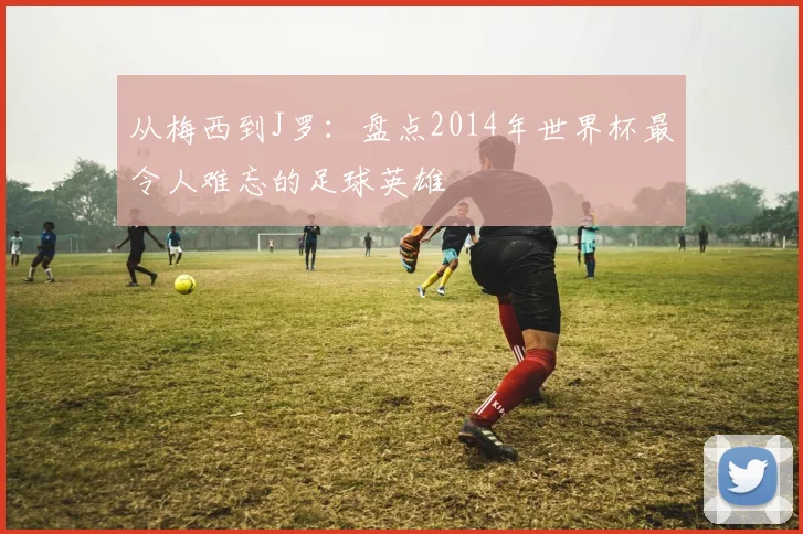 从梅西到J罗：盘点2014年世界杯最令人难忘的足球英雄